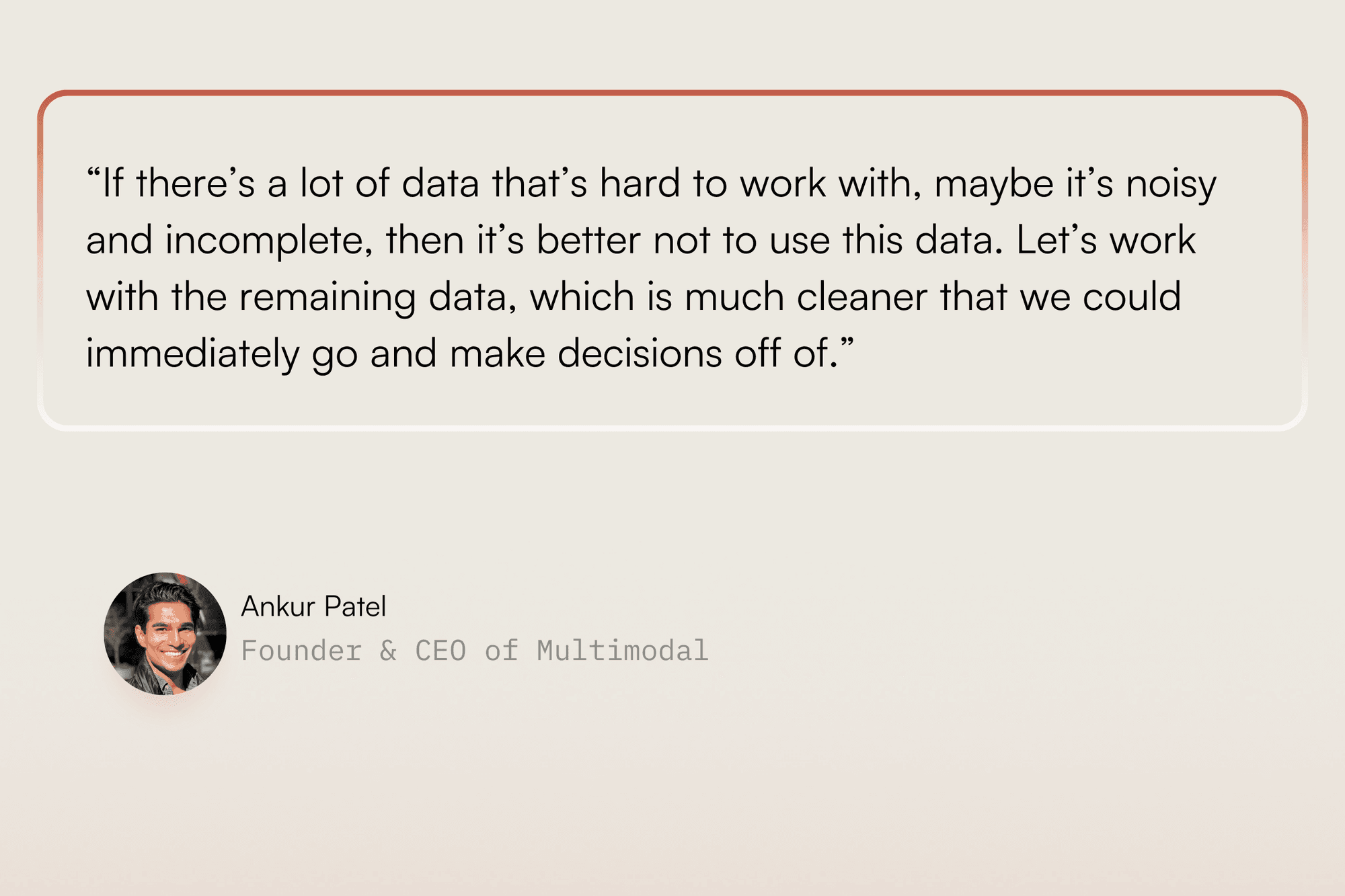 “If there’s a lot of data that’s hard to work with, maybe it’s noisy and incomplete, then it’s better not to use this data. Let’s work with the remaining data, which is much cleaner that we could immediately go and make decisions off of.” — Ankur Patel