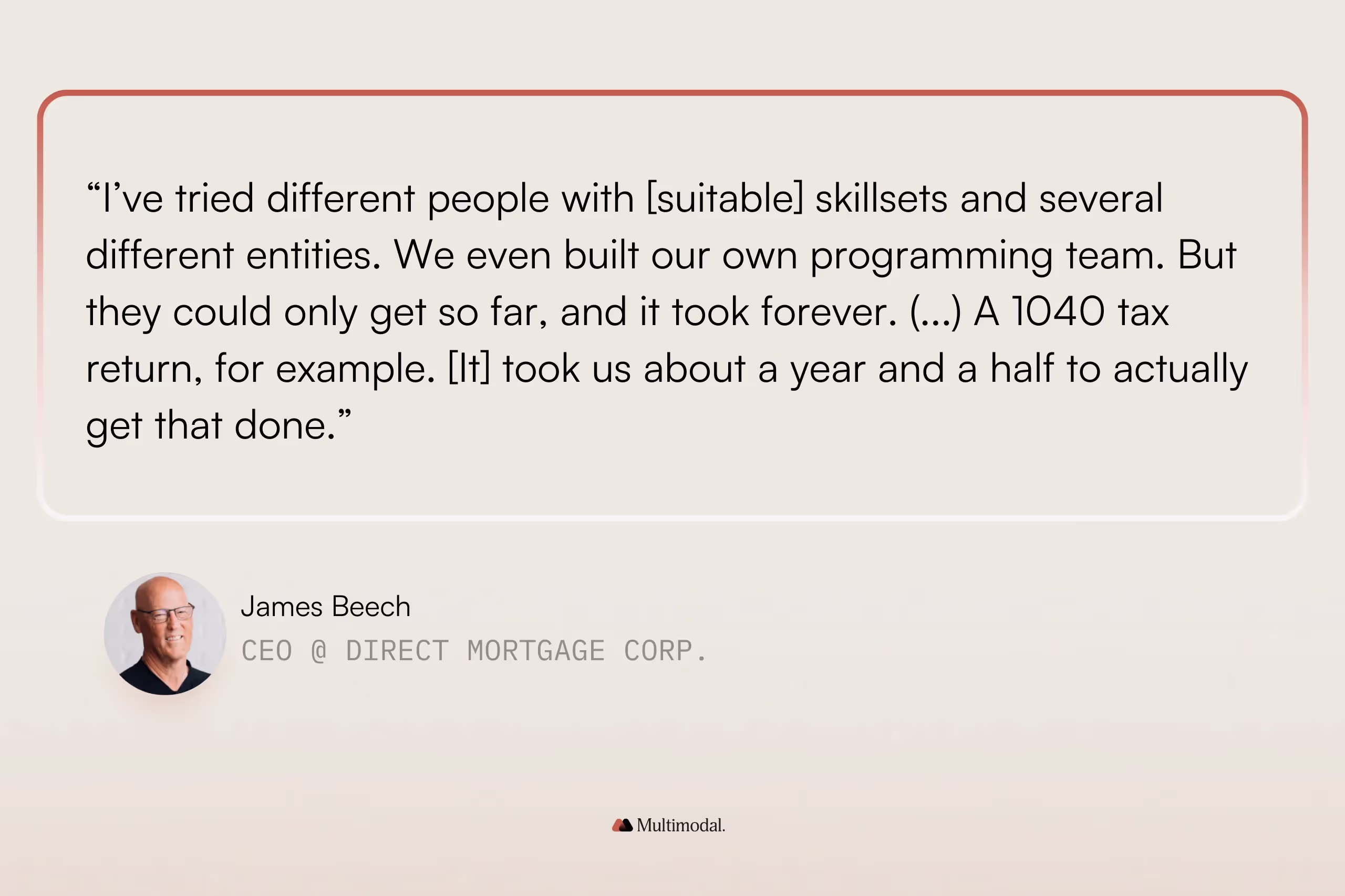 “I’ve tried different people with [suitable] skillsets and several different entities. We even built our own programming team. But they could only get so far, and it took forever. (...) A 1040 tax return, for example. [It] took us about a year and a half to actually get that done.” - Jim Beech